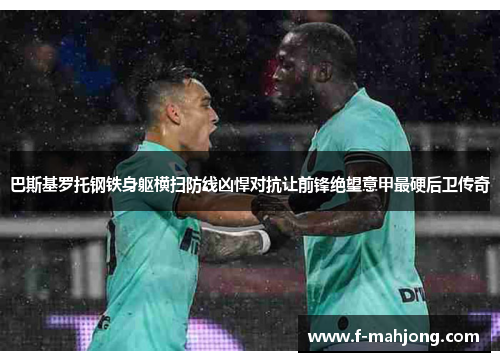 巴斯基罗托钢铁身躯横扫防线凶悍对抗让前锋绝望意甲最硬后卫传奇 巴斯基罗托钢铁身躯横扫防线凶悍对抗让前锋绝望意甲最硬后卫传奇