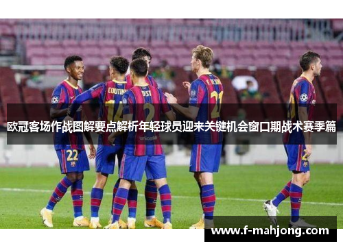欧冠客场作战图解要点解析年轻球员迎来关键机会窗口期战术赛季篇 欧冠客场作战图解要点解析年轻球员迎来关键机会窗口期战术赛季篇